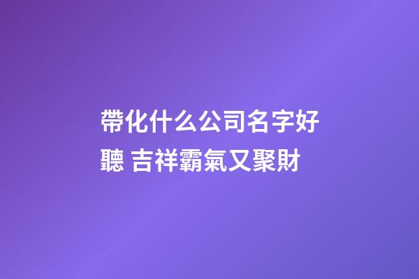 帶化什么公司名字好聽 吉祥霸氣又聚財-第1張-公司起名-玄機(jī)派